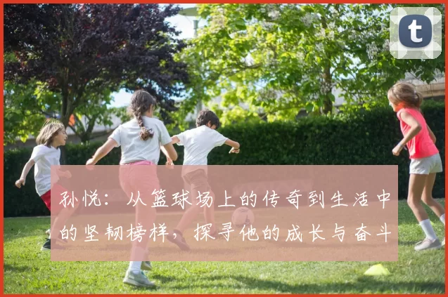 孙悦：从篮球场上的传奇到生活中的坚韧榜样，探寻他的成长与奋斗之路