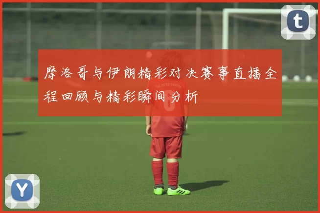 摩洛哥与伊朗精彩对决赛事直播全程回顾与精彩瞬间分析
