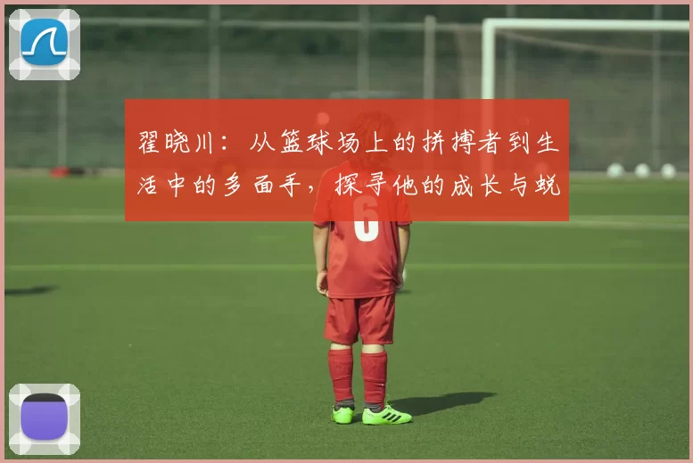 翟晓川：从篮球场上的拼搏者到生活中的多面手，探寻他的成长与蜕变之路
